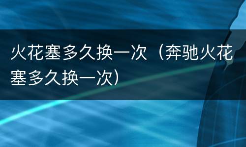 火花塞多久换一次（奔驰火花塞多久换一次）