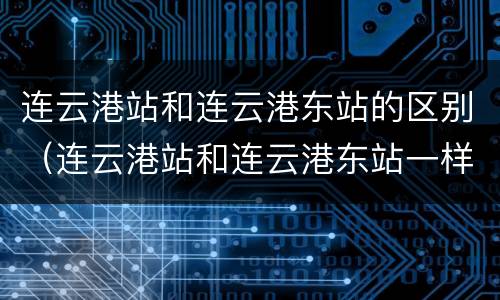 连云港站和连云港东站的区别（连云港站和连云港东站一样吗）
