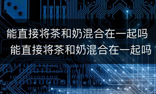 能直接将茶和奶混合在一起吗 能直接将茶和奶混合在一起吗英语