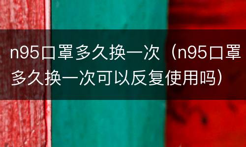 n95口罩多久换一次（n95口罩多久换一次可以反复使用吗）