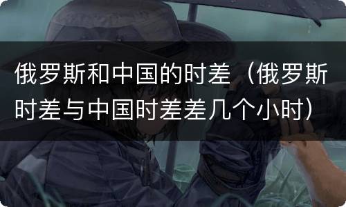 俄罗斯和中国的时差（俄罗斯时差与中国时差差几个小时）