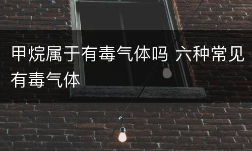 甲烷属于有毒气体吗 六种常见有毒气体