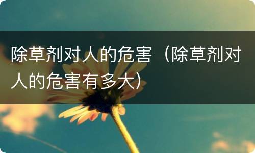 除草剂对人的危害（除草剂对人的危害有多大）