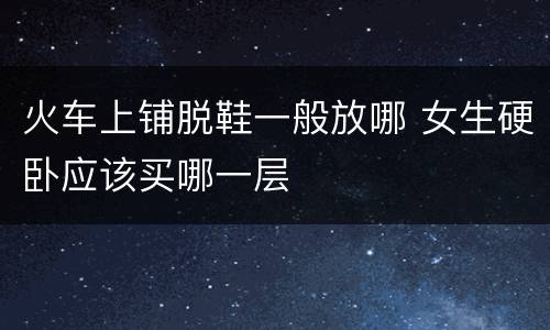 火车上铺脱鞋一般放哪 女生硬卧应该买哪一层