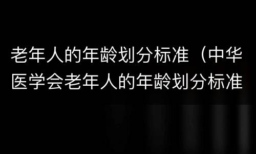 老年人的年龄划分标准（中华医学会老年人的年龄划分标准）