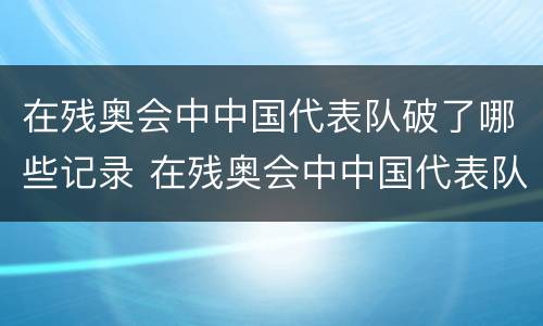 在残奥会中中国代表队破了哪些记录 在残奥会中中国代表队破了哪些记录呢