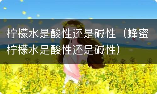 柠檬水是酸性还是碱性（蜂蜜柠檬水是酸性还是碱性）
