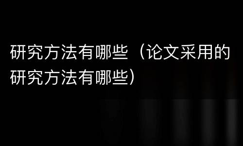 研究方法有哪些（论文采用的研究方法有哪些）