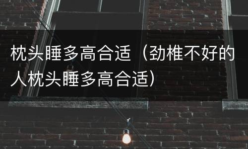 枕头睡多高合适（劲椎不好的人枕头睡多高合适）
