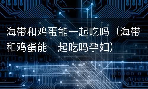 海带和鸡蛋能一起吃吗（海带和鸡蛋能一起吃吗孕妇）