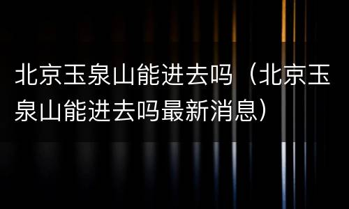 北京玉泉山能进去吗（北京玉泉山能进去吗最新消息）