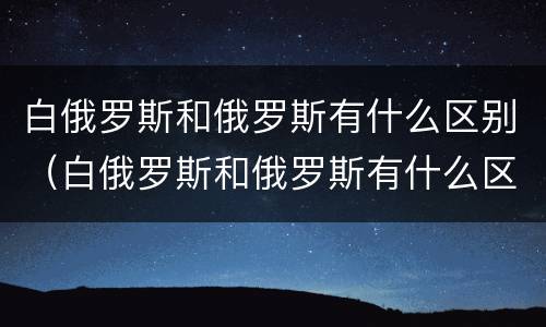 白俄罗斯和俄罗斯有什么区别（白俄罗斯和俄罗斯有什么区别关系）