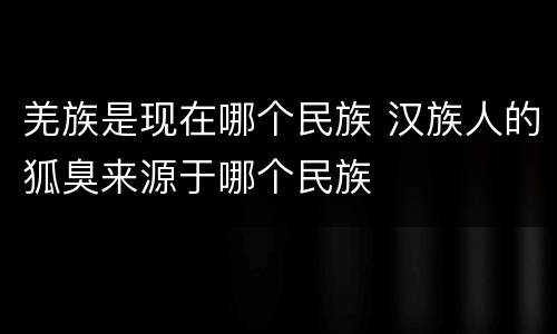 羌族是现在哪个民族 汉族人的狐臭来源于哪个民族