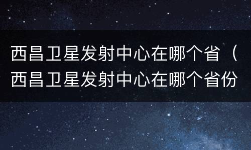 西昌卫星发射中心在哪个省（西昌卫星发射中心在哪个省份建设）