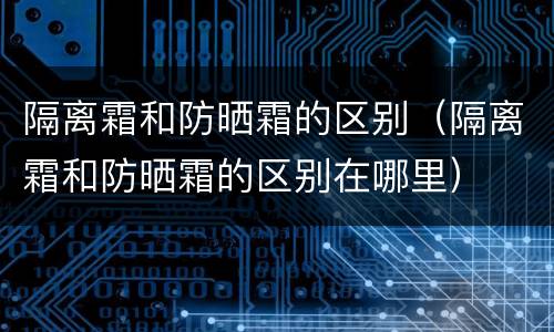 隔离霜和防晒霜的区别（隔离霜和防晒霜的区别在哪里）