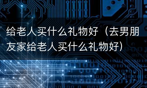 给老人买什么礼物好（去男朋友家给老人买什么礼物好）
