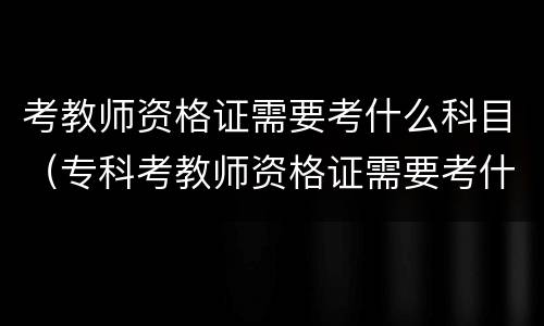 考教师资格证需要考什么科目（专科考教师资格证需要考什么科目）