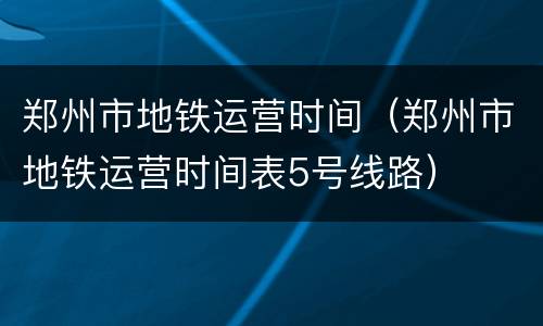 郑州市地铁运营时间（郑州市地铁运营时间表5号线路）