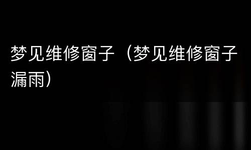 梦见维修窗子（梦见维修窗子漏雨）