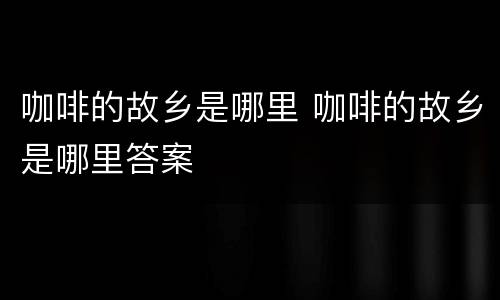 咖啡的故乡是哪里 咖啡的故乡是哪里答案