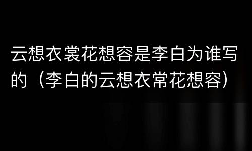 云想衣裳花想容是李白为谁写的（李白的云想衣常花想容）
