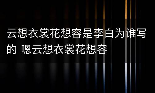 云想衣裳花想容是李白为谁写的 嗯云想衣裳花想容