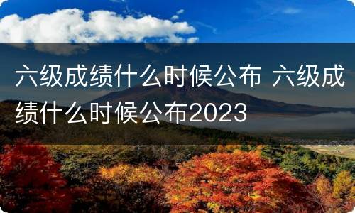 六级成绩什么时候公布 六级成绩什么时候公布2023