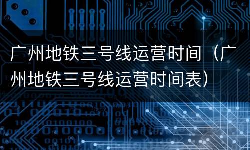 广州地铁三号线运营时间（广州地铁三号线运营时间表）