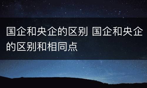 国企和央企的区别 国企和央企的区别和相同点