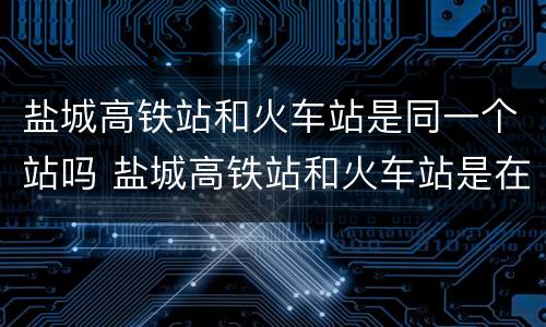 盐城高铁站和火车站是同一个站吗 盐城高铁站和火车站是在一个地方吗