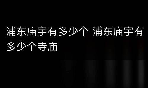 浦东庙宇有多少个 浦东庙宇有多少个寺庙