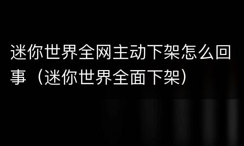 迷你世界全网主动下架怎么回事（迷你世界全面下架）
