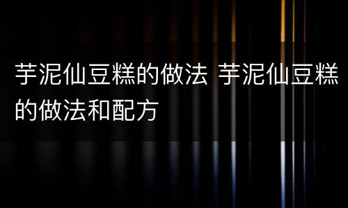 芋泥仙豆糕的做法 芋泥仙豆糕的做法和配方