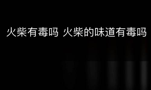 火柴有毒吗 火柴的味道有毒吗