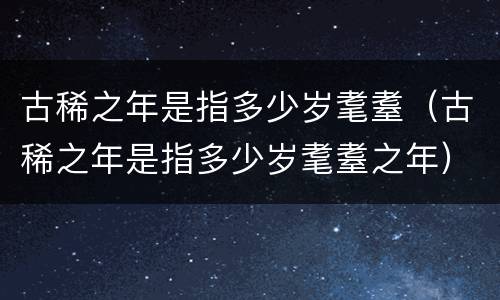 古稀之年是指多少岁耄耋（古稀之年是指多少岁耄耋之年）