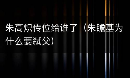 朱高炽传位给谁了（朱瞻基为什么要弑父）