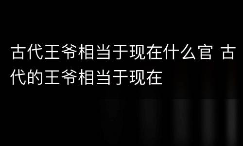 古代王爷相当于现在什么官 古代的王爷相当于现在