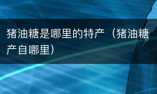 猪油糖是哪里的特产（猪油糖产自哪里）