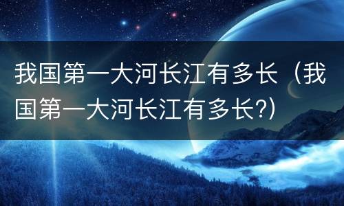 我国第一大河长江有多长（我国第一大河长江有多长?）
