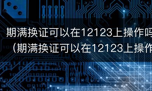 期满换证可以在12123上操作吗（期满换证可以在12123上操作吗照片怎么办）
