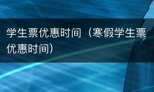 学生票优惠时间（寒假学生票优惠时间）