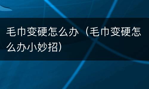 毛巾变硬怎么办（毛巾变硬怎么办小妙招）