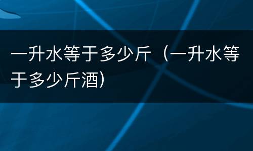一升水等于多少斤（一升水等于多少斤酒）