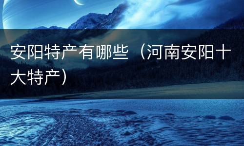 安阳特产有哪些（河南安阳十大特产）