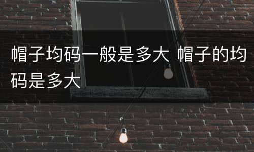 帽子均码一般是多大 帽子的均码是多大