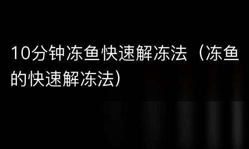 10分钟冻鱼快速解冻法（冻鱼的快速解冻法）