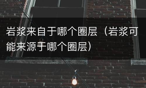 岩浆来自于哪个圈层（岩浆可能来源于哪个圈层）