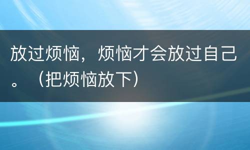 放过烦恼，烦恼才会放过自己。（把烦恼放下）