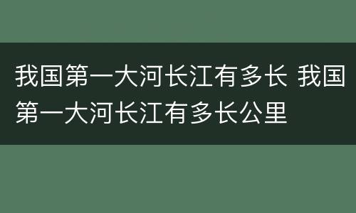 我国第一大河长江有多长 我国第一大河长江有多长公里