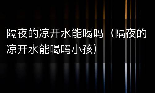 隔夜的凉开水能喝吗（隔夜的凉开水能喝吗小孩）